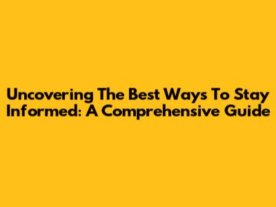Uncovering The Best Ways To Stay Informed: A Comprehensive Guide