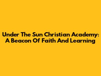 Under The Sun Christian Academy: A Beacon Of Faith And Learning