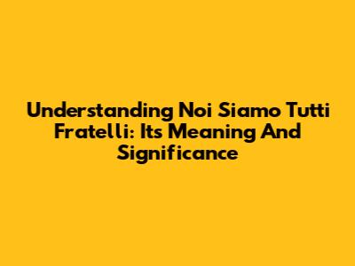 Understanding 'Noi Siamo Tutti Fratelli': Its Meaning And Significance