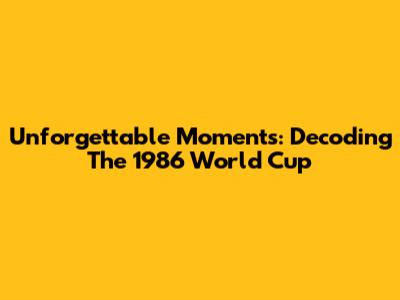 Unforgettable Moments: Decoding The 1986 World Cup