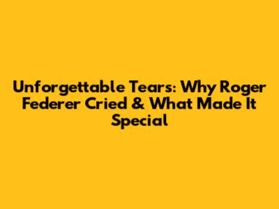 Unforgettable Tears: Why Roger Federer Cried & What Made It Special