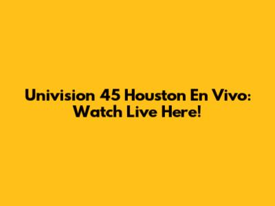 Univision 45 Houston En Vivo: Watch Live Here!