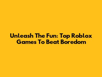 Unleash The Fun: Top Roblox Games To Beat Boredom