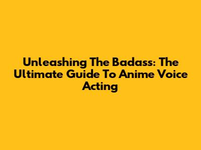 Unleashing The Badass: The Ultimate Guide To Anime Voice Acting
