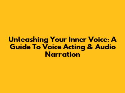 Unleashing Your Inner Voice: A Guide To Voice Acting & Audio Narration