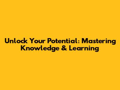 Unlock Your Potential: Mastering Knowledge & Learning