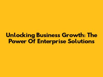Unlocking Business Growth: The Power Of Enterprise Solutions