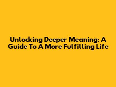 Unlocking Deeper Meaning: A Guide To A More Fulfilling Life