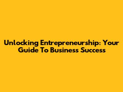 Unlocking Entrepreneurship: Your Guide To Business Success