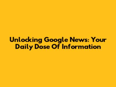 Unlocking Google News: Your Daily Dose Of Information