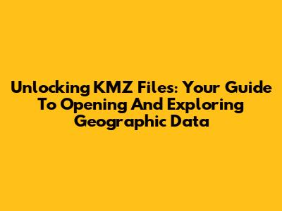 Unlocking KMZ Files: Your Guide To Opening And Exploring Geographic Data