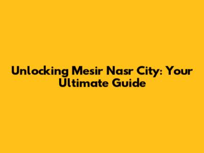 Unlocking Mesir Nasr City: Your Ultimate Guide