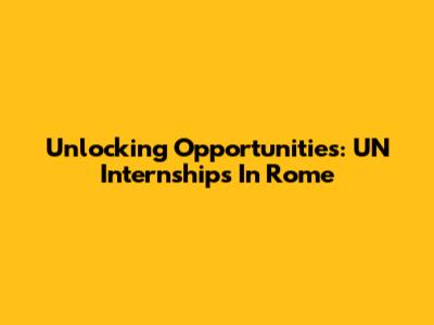 Unlocking Opportunities: UN Internships In Rome