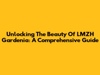 Unlocking The Beauty Of LMZH Gardenia: A Comprehensive Guide