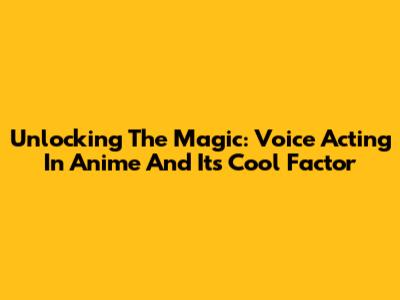 Unlocking The Magic: Voice Acting In Anime And Its Cool Factor