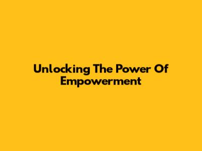 Unlocking The Power Of Empowerment