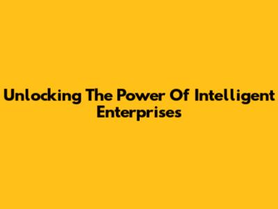 Unlocking The Power Of Intelligent Enterprises