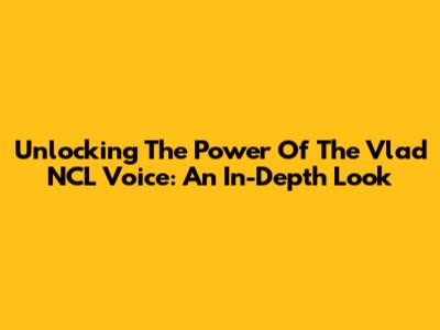 Unlocking The Power Of The Vlad NCL Voice: An In-Depth Look