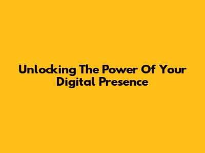 Unlocking The Power Of Your Digital Presence