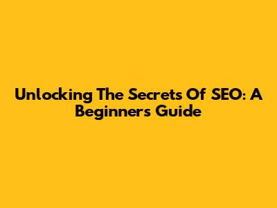 Unlocking The Secrets Of SEO: A Beginner's Guide