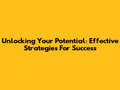 Unlocking Your Potential: Effective Strategies For Success