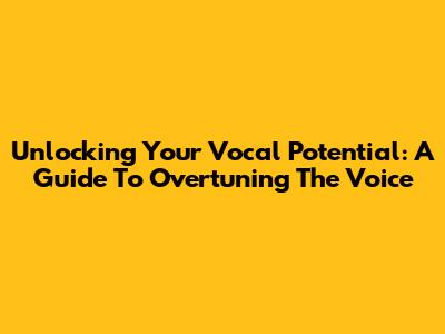Unlocking Your Vocal Potential: A Guide To Overtuning The Voice
