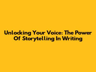Unlocking Your Voice: The Power Of Storytelling In Writing