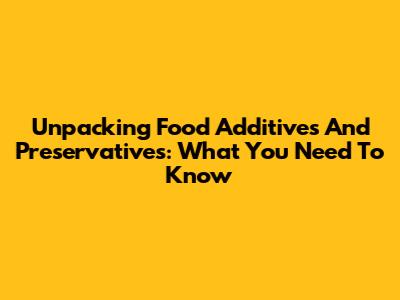 Unpacking Food Additives And Preservatives: What You Need To Know