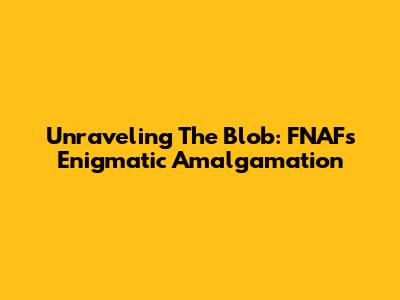 Unraveling The Blob: FNAF's Enigmatic Amalgamation
