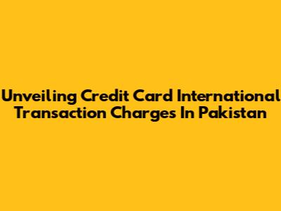Unveiling Credit Card International Transaction Charges In Pakistan