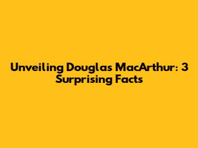Unveiling Douglas MacArthur: 3 Surprising Facts