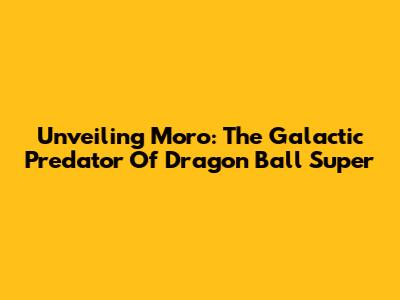 Unveiling Moro: The Galactic Predator Of Dragon Ball Super