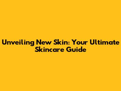 Unveiling New Skin: Your Ultimate Skincare Guide