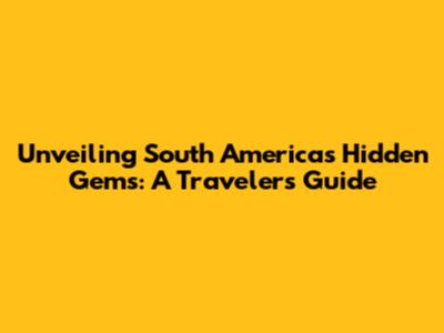 Unveiling South America's Hidden Gems: A Traveler's Guide