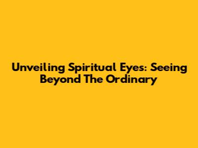 Unveiling Spiritual Eyes: Seeing Beyond The Ordinary