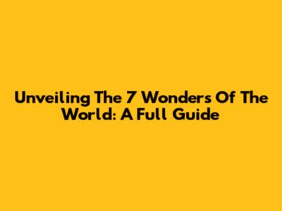 Unveiling The 7 Wonders Of The World: A Full Guide