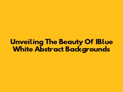 Unveiling The Beauty Of IBlue White Abstract Backgrounds