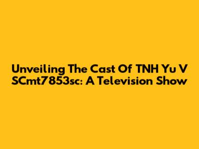 Unveiling The Cast Of TNH Yu V SCmt7853sc: A Television Show