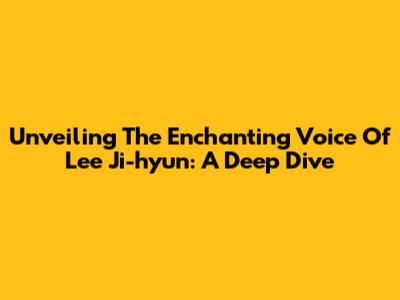 Unveiling The Enchanting Voice Of Lee Ji-hyun: A Deep Dive