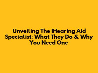 Unveiling The IHearing Aid Specialist: What They Do & Why You Need One