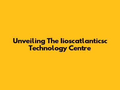 Unveiling The Iioscatlanticsc Technology Centre