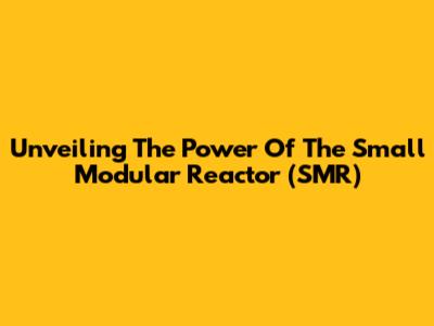 Unveiling The Power Of The Small Modular Reactor (SMR)