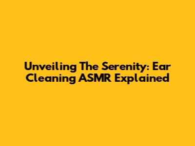 Unveiling The Serenity: Ear Cleaning ASMR Explained