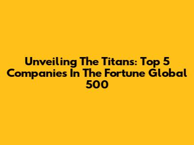 Unveiling The Titans: Top 5 Companies In The Fortune Global 500