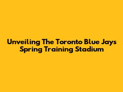 Unveiling The Toronto Blue Jays' Spring Training Stadium