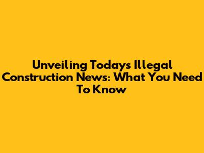 Unveiling Today's Illegal Construction News: What You Need To Know