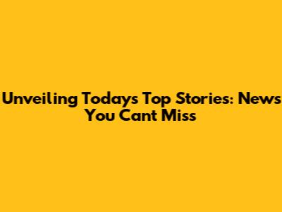 Unveiling Today's Top Stories: News You Can't Miss