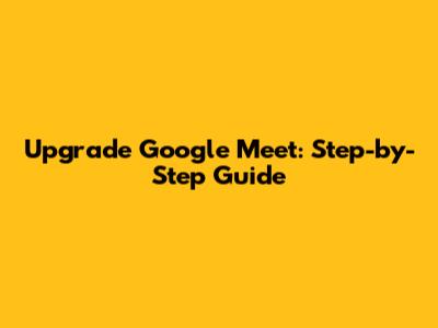 Upgrade Google Meet: Step-by-Step Guide