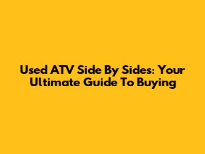 Used ATV Side By Sides: Your Ultimate Guide To Buying