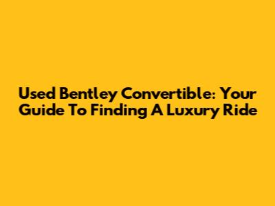 Used Bentley Convertible: Your Guide To Finding A Luxury Ride